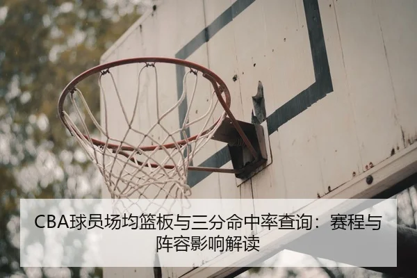 CBA球员场均篮板与三分命中率查询：赛程与阵容影响解读
